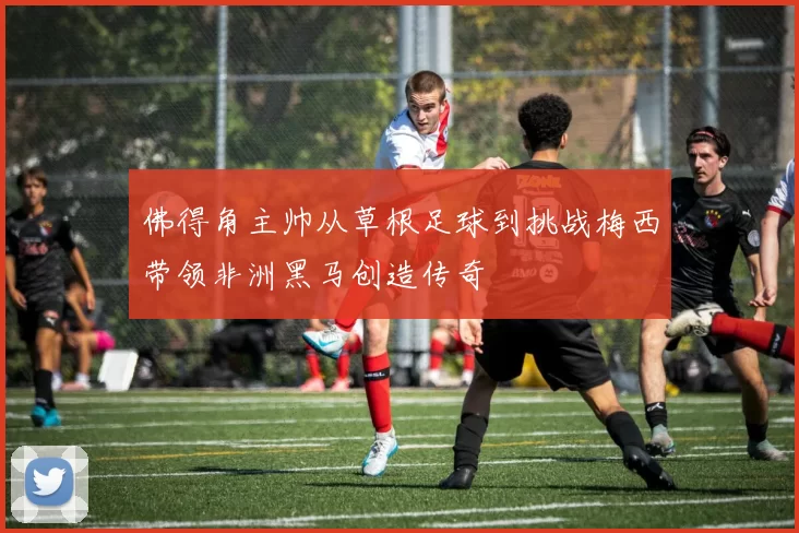 佛得角主帅从草根足球到挑战梅西带领非洲黑马创造传奇
