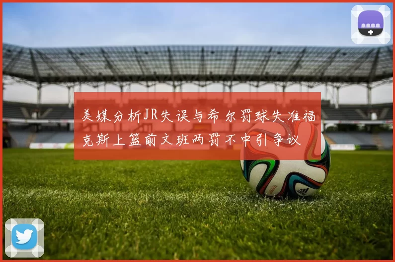 美媒分析JR失误与希尔罚球失准福克斯上篮前文班两罚不中引争议
